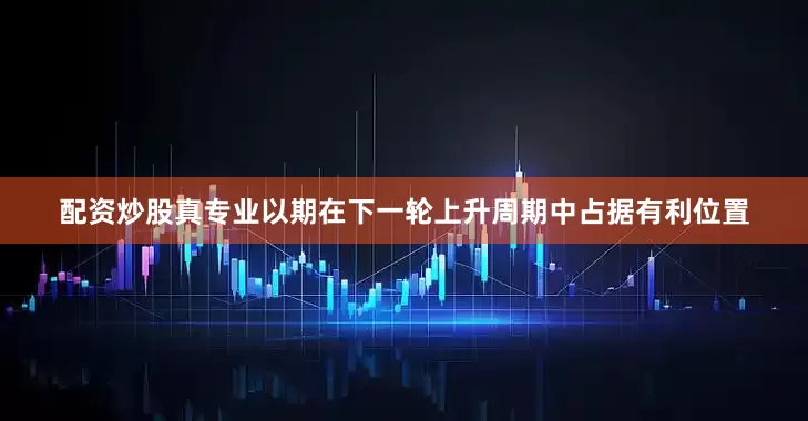 配资炒股真专业以期在下一轮上升周期中占据有利位置