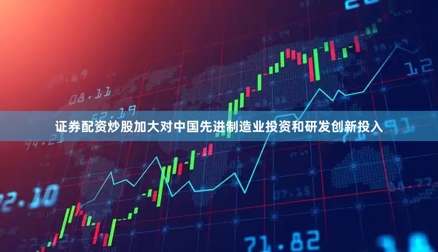 证券配资炒股加大对中国先进制造业投资和研发创新投入