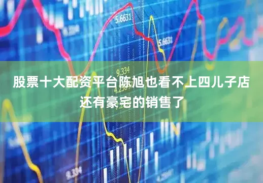 股票十大配资平台陈旭也看不上四儿子店还有豪宅的销售了