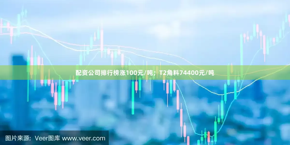 配资公司排行榜涨100元/吨；T2角料74400元/吨