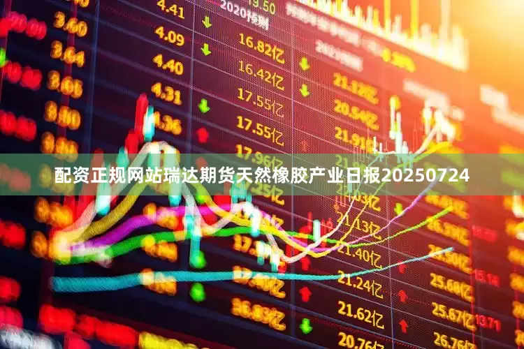 配资正规网站瑞达期货天然橡胶产业日报20250724