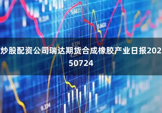 炒股配资公司瑞达期货合成橡胶产业日报20250724