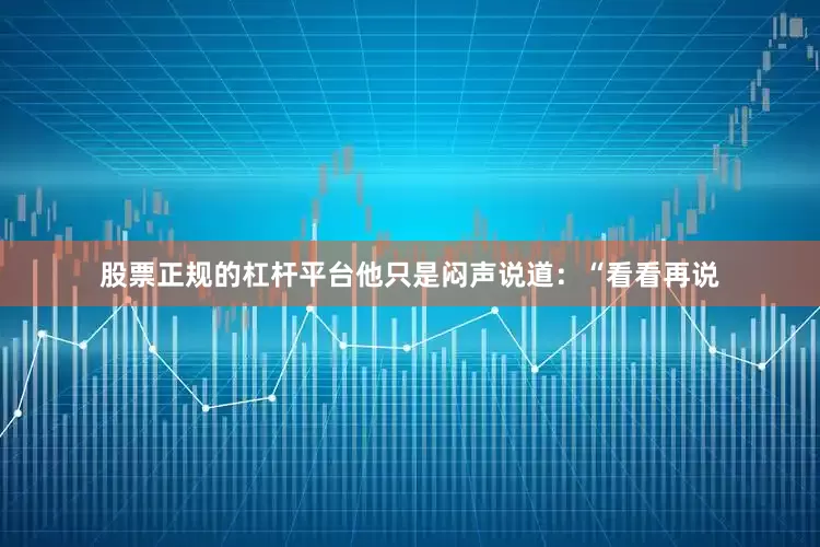 股票正规的杠杆平台他只是闷声说道：“看看再说