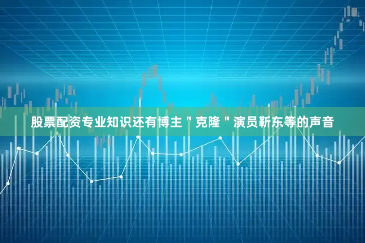 股票配资专业知识还有博主＂克隆＂演员靳东等的声音