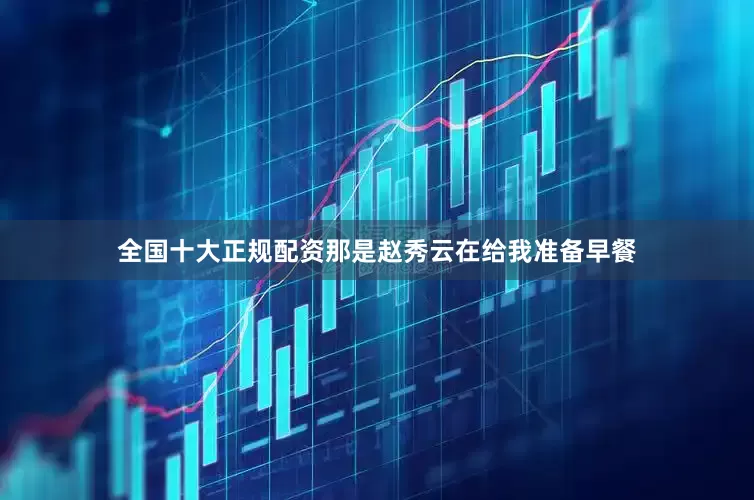 全国十大正规配资那是赵秀云在给我准备早餐