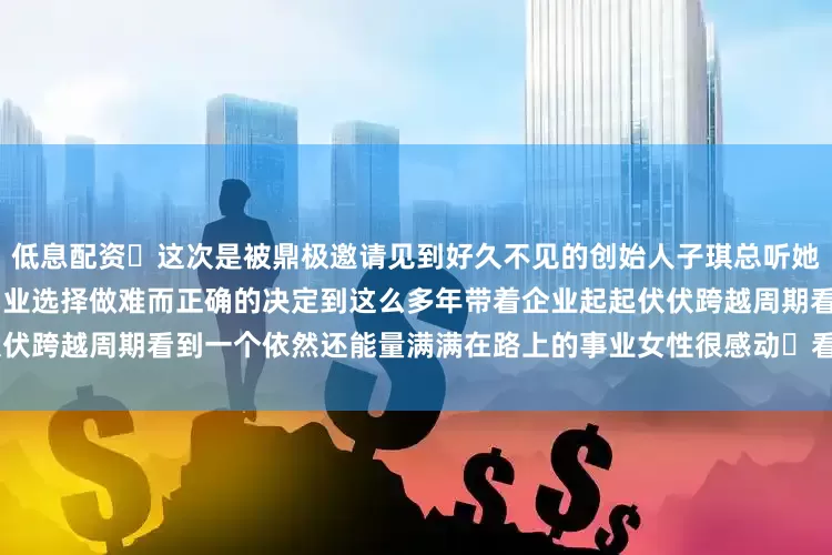低息配资 这次是被鼎极邀请见到好久不见的创始人子琪总听她述说创业18年的经历从开始创业选择做难而正确的决定到这么多年带着企业起起伏伏跨越周期看到一个依然还能量满满在路上的事业女性很感动 看别人 照见自己感恩!