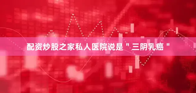 配资炒股之家私人医院说是＂三阴乳癌＂
