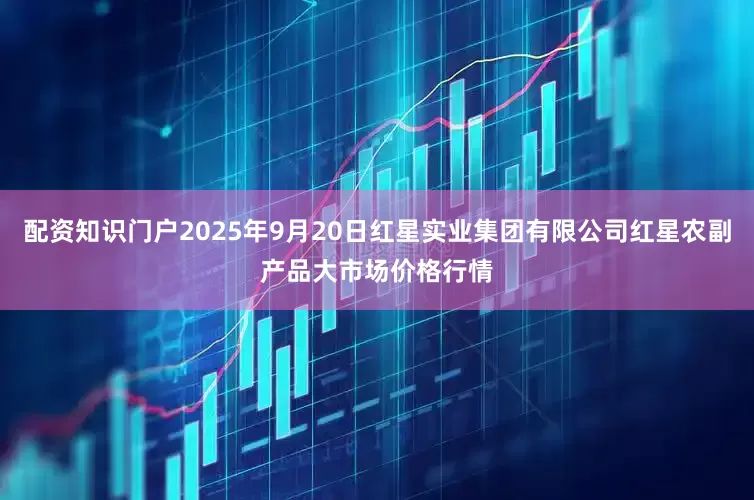 配资知识门户2025年9月20日红星实业集团有限公司红星农副产品大市场价格行情